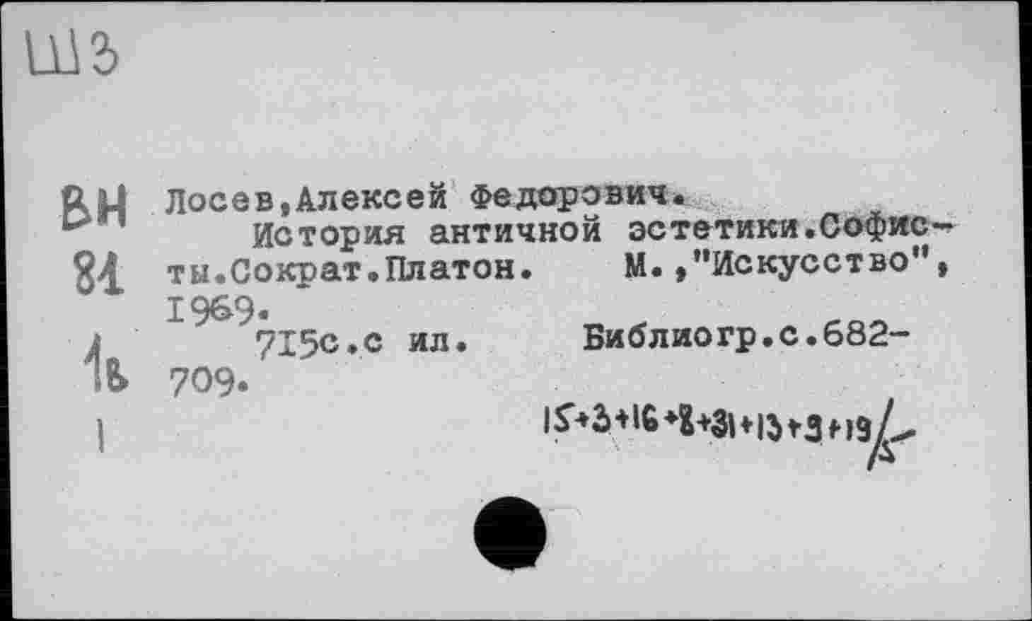 ﻿LU2>
BH 81 Ü
Лосев,Алексей Федорович.
История античной эстетики.Софис ты.Сократ.Платон.	М.,’’Искусство '
1969.
715с.с ил.
709.
Библиогр.с.682-